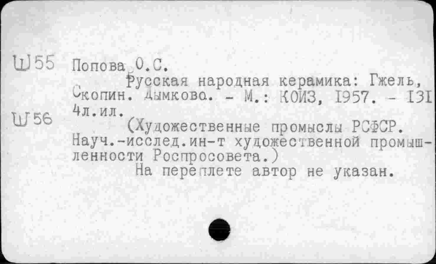 ﻿UJ55 Попова,0.С.
русская народная керамика: Гжель, '»копии. Дымкова. - М. : {ОИЗ, 1'957. - 13£
Тігкл 4л. ил.
30	(Художественные промыслы РСФСР.
Науч.-исслед.ин-т художественной промышленности Роспросовета.)
На переплете автор не указан.